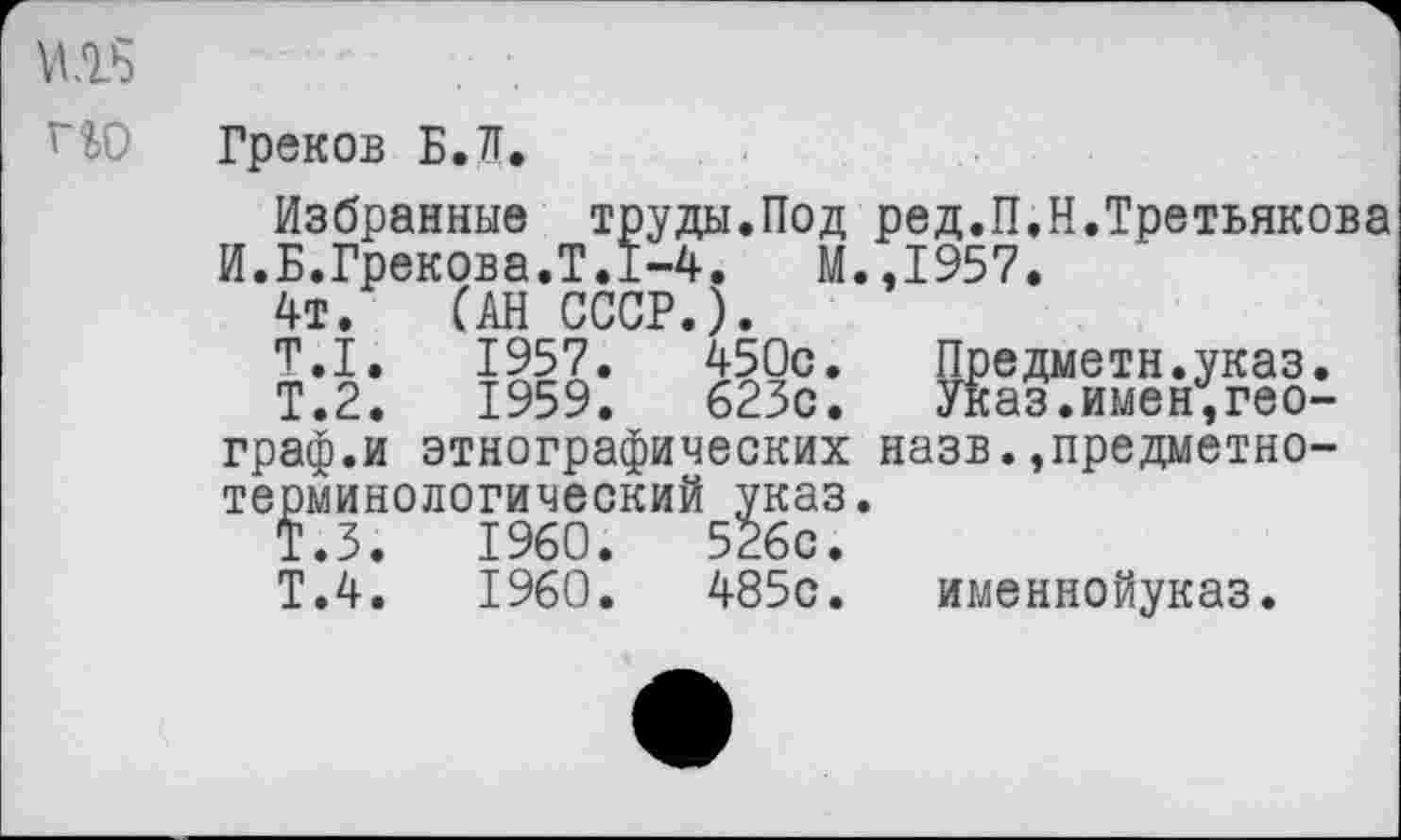 ﻿Ш .........	.
Греков Б.Л.
Избранные труды.Под ред.П.Н.Третьякова И.Б.Грекова.Т.1-4.	М.,1957.
4т. (АН СССР.).
Т.1.	1957.	450с.	Предметн.указ.
Т.2.	1959.	623с.	Указ.имен,географ.и	этнографических	назв.предметно-
терминологический указ.
Т.З.	1960.	526с.
Т.4.	1960.	485с.	именнойуказ.